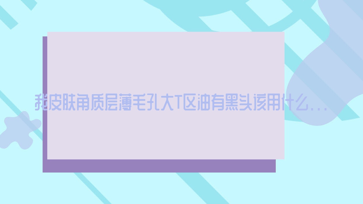 我皮肤角质层薄毛孔大T区油有黑头该用什么...