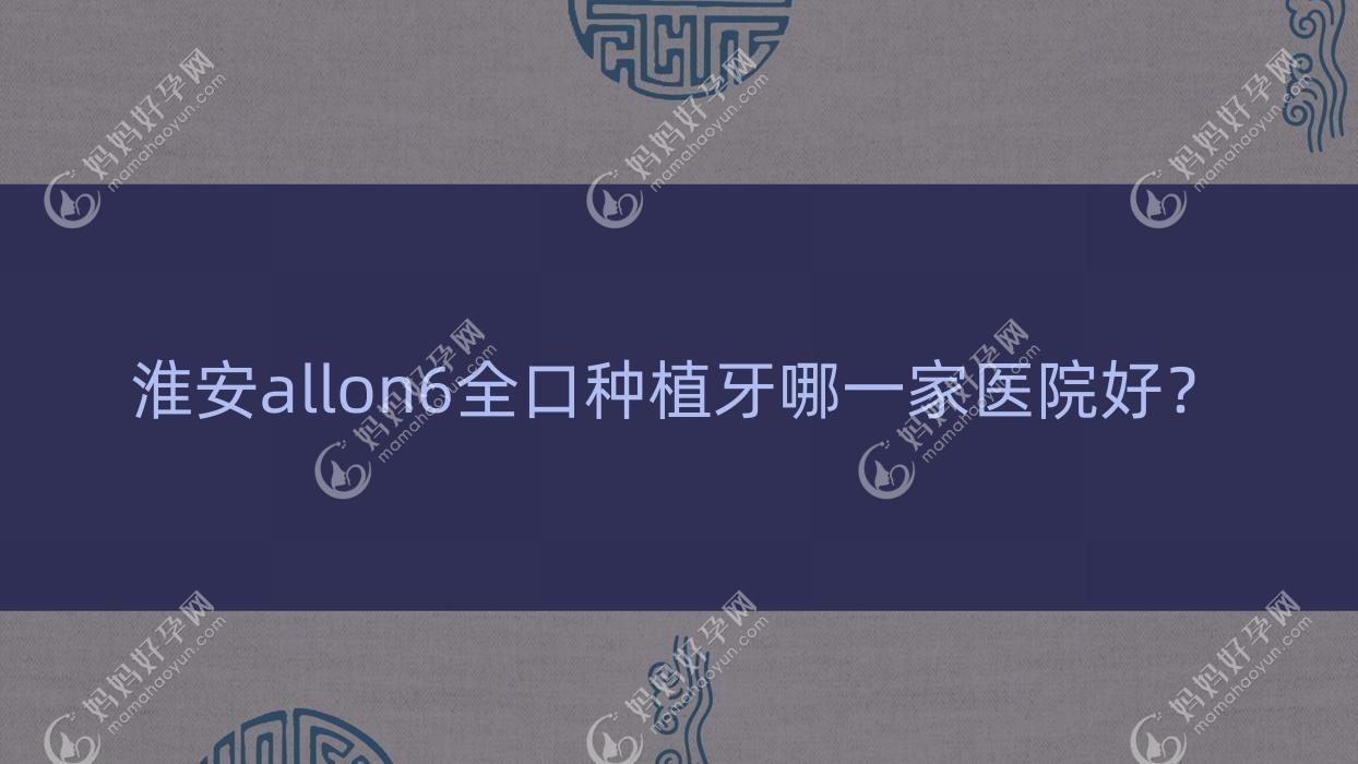 淮安allon6全口种植牙哪一家医院好？淮安全口即刻负重种植牙/全口种植牙选择这些