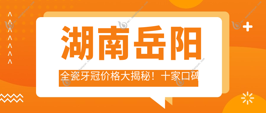 湖南岳阳全瓷牙冠价格大揭秘！十家口碑牙科机构含雅智、皓美等