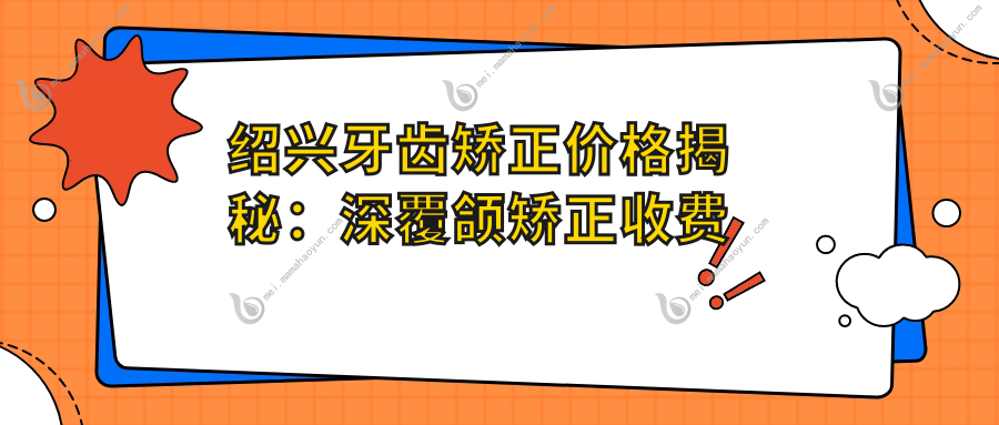 绍兴牙齿矫正价格揭秘：深覆颌矫正收费标准全面解析