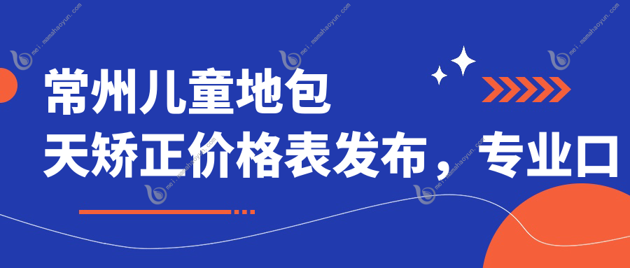 常州儿童地包天矫正价格表发布，专业口腔机构矫正仅需3000元起