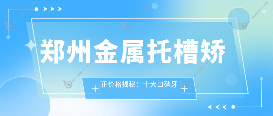 郑州金属托槽矫正价格揭秘：十大口碑牙科诊所费用对比，含贝海金盾唯美等