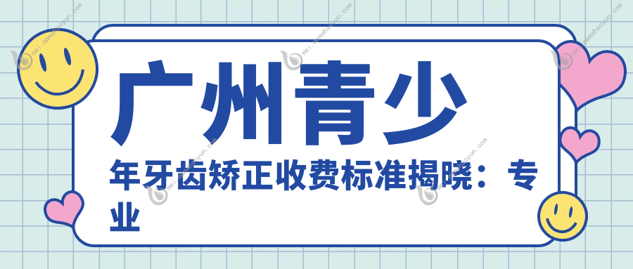 广州青少年牙齿矫正收费标准揭晓：专业机构报价仅需6000元起