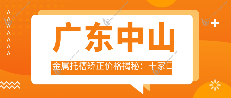 广东中山金属托槽矫正价格揭秘：十家口腔门诊收费标准对比，益牙、益佳、战红等口腔推荐
