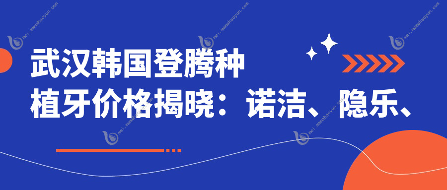 武汉韩国登腾种植牙价格揭晓：诺洁、隐乐、中诺口腔收费标准对比