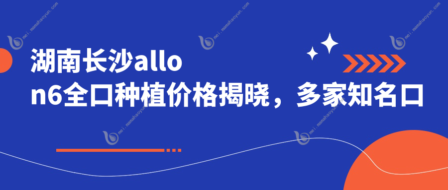 湖南长沙allon6全口种植价格揭晓，多家知名口腔机构报价对比-熙美雅乐等